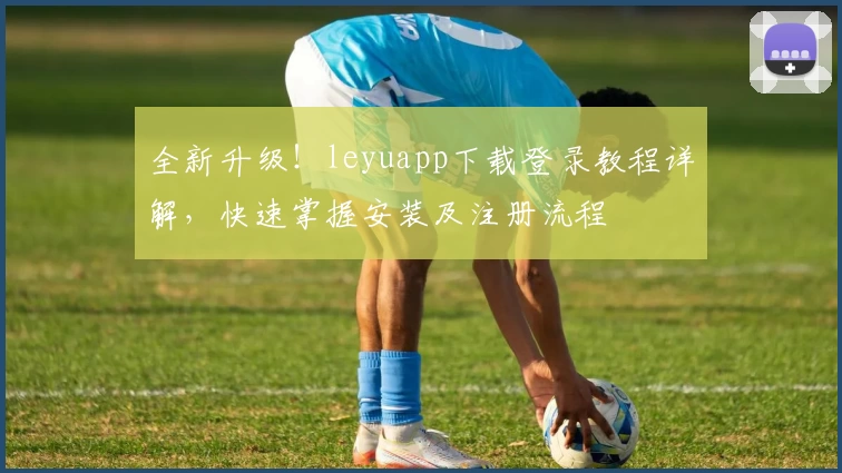 全新升级！leyuapp下载登录教程详解，快速掌握安装及注册流程