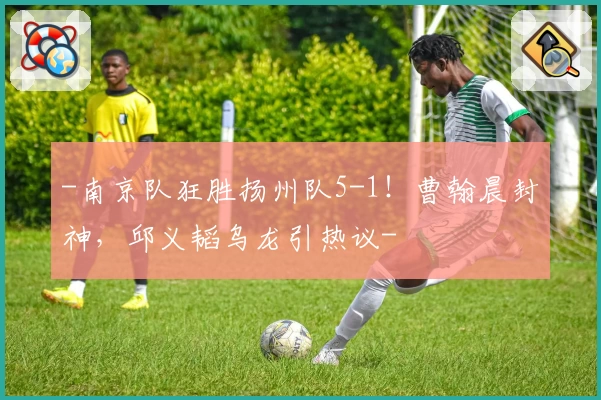 -南京队狂胜扬州队5-1!曹翰晨封神,邱义韬乌龙引热议-