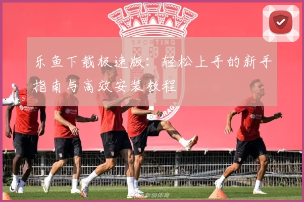 乐鱼下载极速版:轻松上手的新手指南与高效安装教程