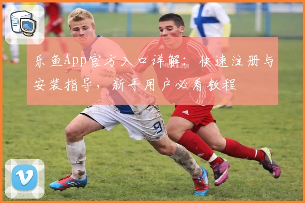 乐鱼App官方入口详解：快速注册与安装指导，新手用户必看教程