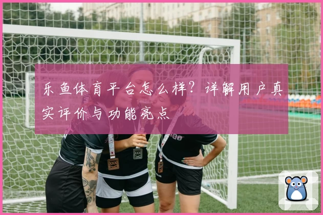 乐鱼体育平台怎么样？详解用户真实评价与功能亮点