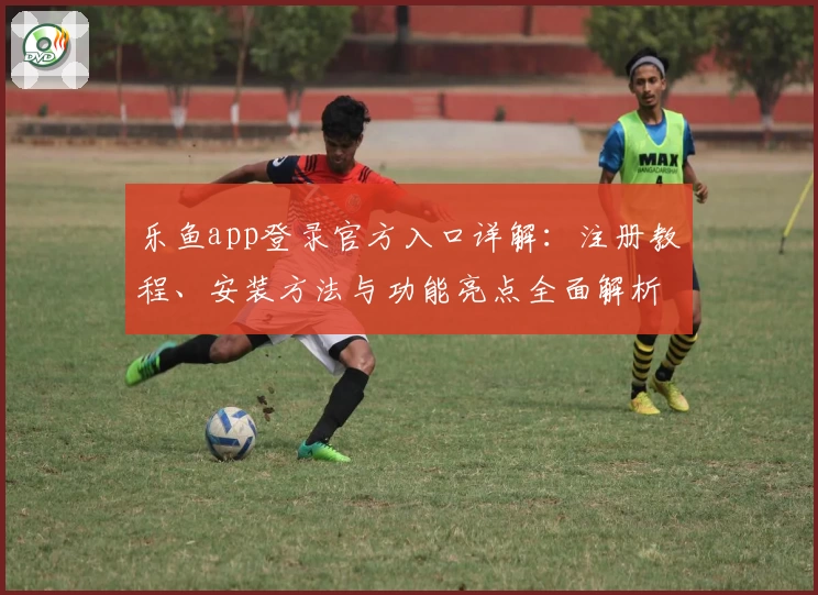 乐鱼app登录官方入口详解：注册教程、安装方法与功能亮点全面解析