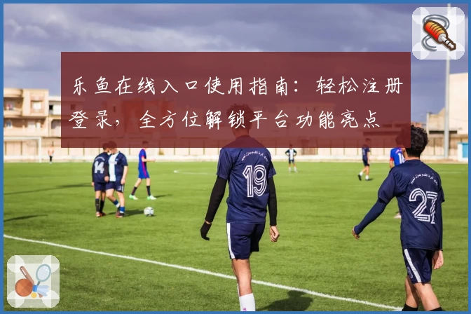 乐鱼在线入口使用指南：轻松注册登录，全方位解锁平台功能亮点