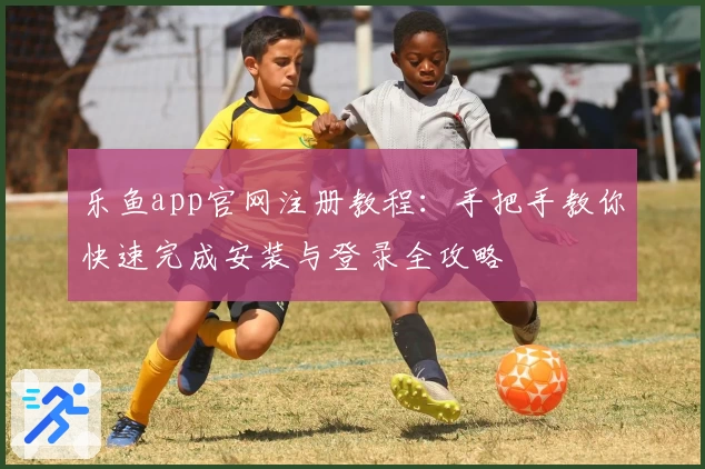 乐鱼app官网注册教程：手把手教你快速完成安装与登录全攻略