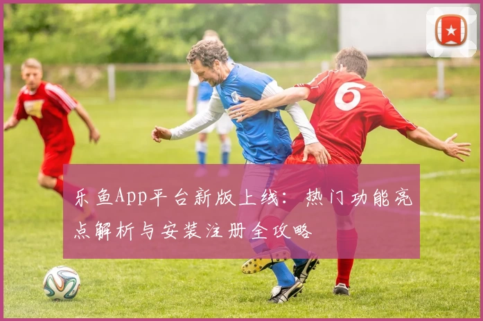乐鱼App平台新版上线:热门功能亮点解析与安装注册全攻略