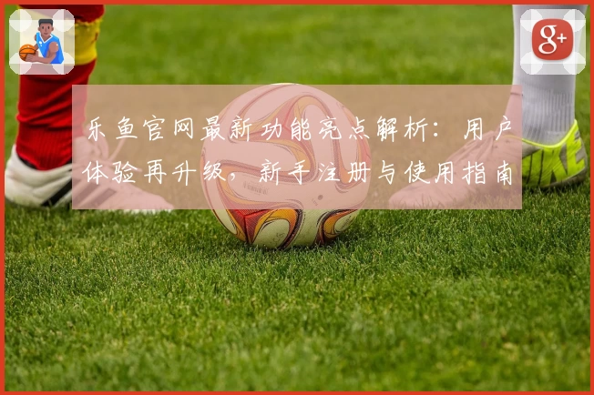 乐鱼官网最新功能亮点解析:用户体验再升级,新手注册与使用指南详解