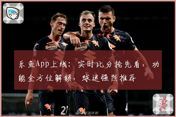 乐鱼App上线：实时比分抢先看，功能全方位解锁，球迷强烈推荐