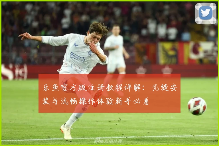 乐鱼官方版注册教程详解：无缝安装与流畅操作体验新手必看