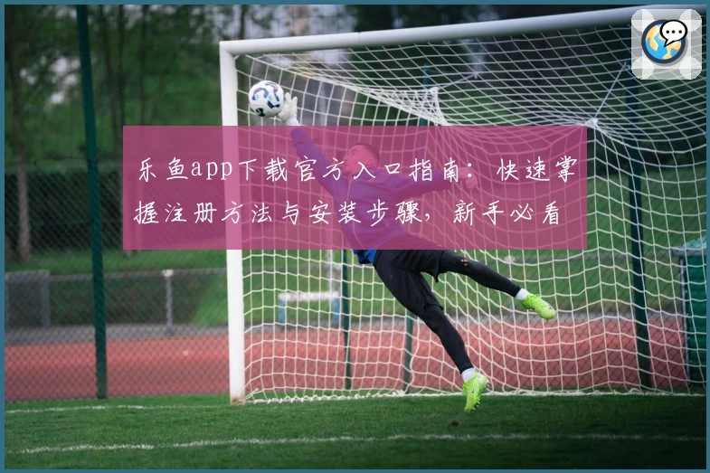 乐鱼app下载官方入口指南：快速掌握注册方法与安装步骤，新手必看教程！