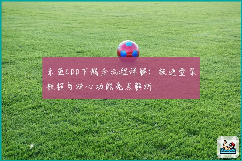乐鱼app下载全流程详解：极速登录教程与核心功能亮点解析