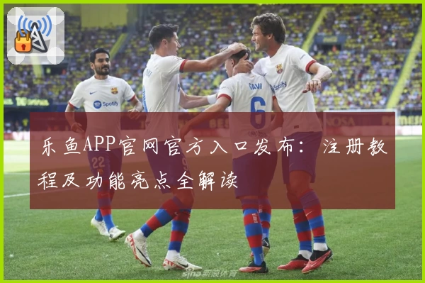 乐鱼APP官网官方入口发布:注册教程及功能亮点全解读