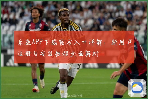 乐鱼APP下载官方入口详解，新用户注册与安装教程全面解析
