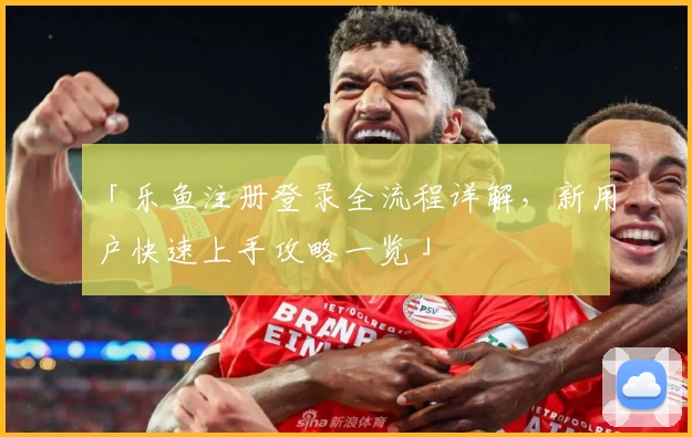 「乐鱼注册登录全流程详解，新用户快速上手攻略一览」