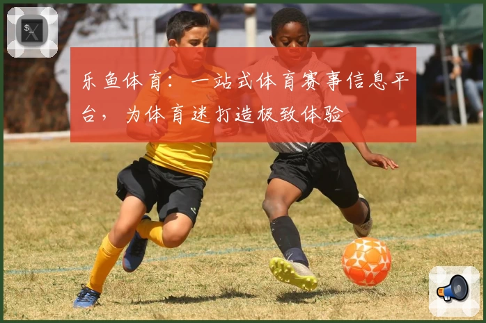 乐鱼体育：一站式体育赛事信息平台，为体育迷打造极致体验