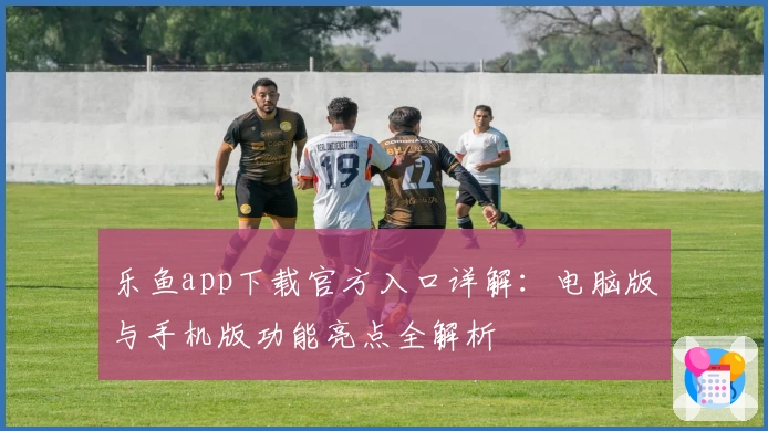乐鱼app下载官方入口详解：电脑版与手机版功能亮点全解析