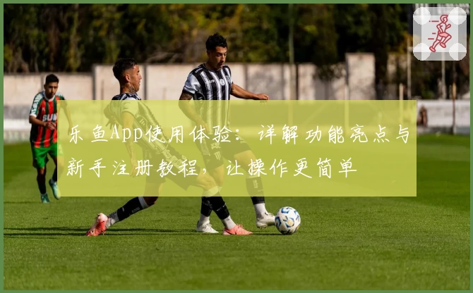 乐鱼App使用体验：详解功能亮点与新手注册教程，让操作更简单