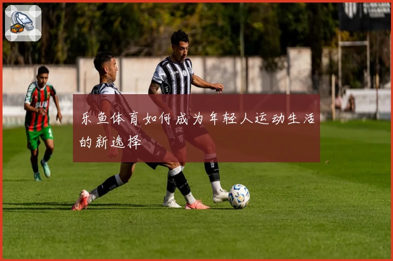 乐鱼体育如何成为年轻人运动生活的新选择