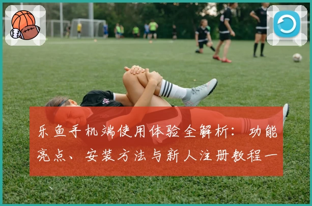 乐鱼手机端使用体验全解析:功能亮点、安装方法与新人注册教程一网打尽