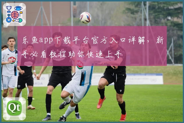 乐鱼app下载平台官方入口详解，新手必看教程助你快速上手