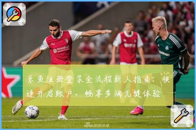 乐鱼注册登录全流程新人指南：快速开启账户，畅享多端无缝体验