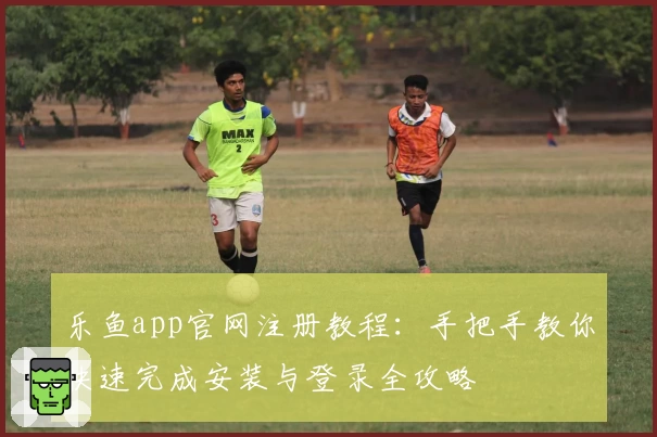 乐鱼app官网注册教程：手把手教你快速完成安装与登录全攻略