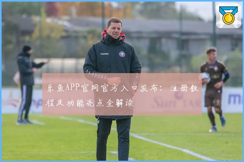 乐鱼APP官网官方入口发布：注册教程及功能亮点全解读