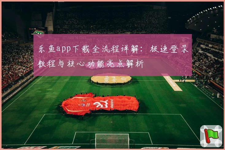 乐鱼app下载全流程详解：极速登录教程与核心功能亮点解析