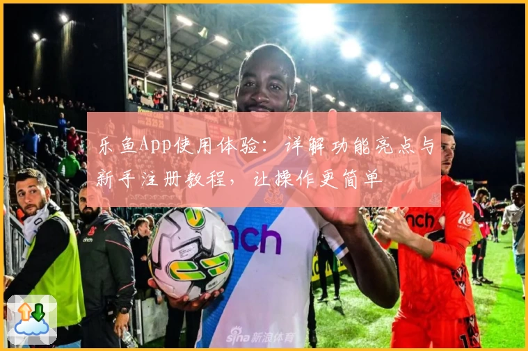 乐鱼App使用体验：详解功能亮点与新手注册教程，让操作更简单