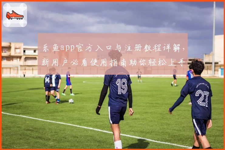 乐鱼app官方入口与注册教程详解,新用户必看使用指南助你轻松上手