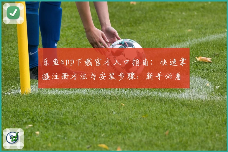 乐鱼app下载官方入口指南：快速掌握注册方法与安装步骤，新手必看教程！