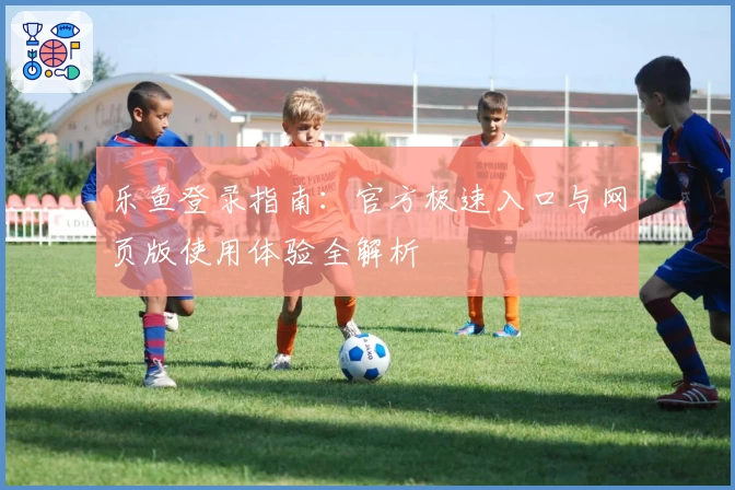 乐鱼登录指南：官方极速入口与网页版使用体验全解析