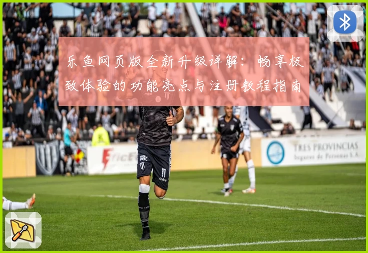 乐鱼网页版全新升级详解：畅享极致体验的功能亮点与注册教程指南