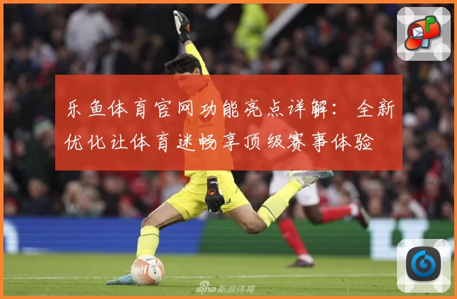 乐鱼体育官网功能亮点详解：全新优化让体育迷畅享顶级赛事体验