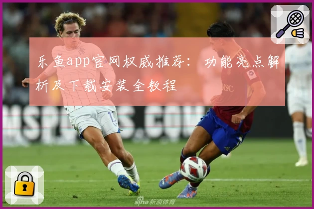 乐鱼app官网权威推荐：功能亮点解析及下载安装全教程