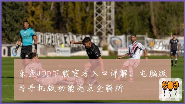 乐鱼app下载官方入口详解：电脑版与手机版功能亮点全解析