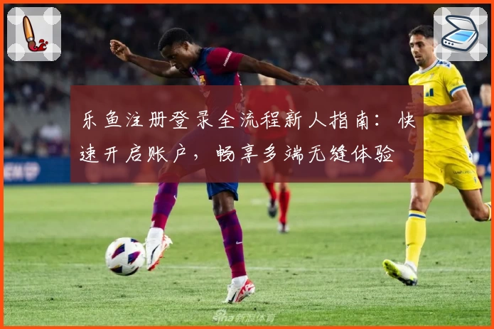 乐鱼注册登录全流程新人指南：快速开启账户，畅享多端无缝体验