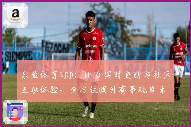 乐鱼体育app：比分实时更新与社区互动体验，全方位提升赛事观看乐趣