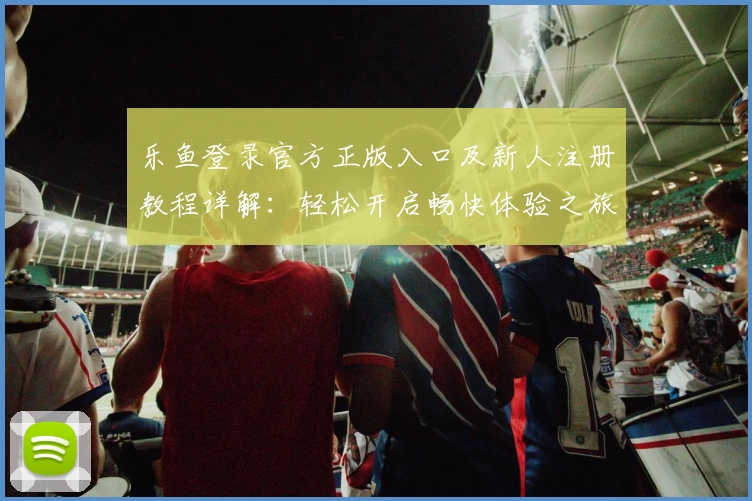乐鱼登录官方正版入口及新人注册教程详解：轻松开启畅快体验之旅