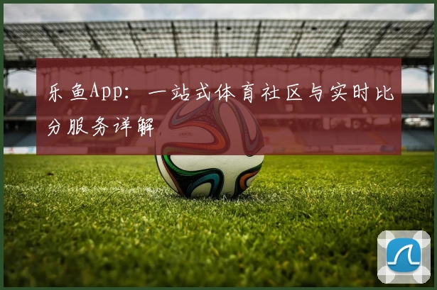 乐鱼App：一站式体育社区与实时比分服务详解