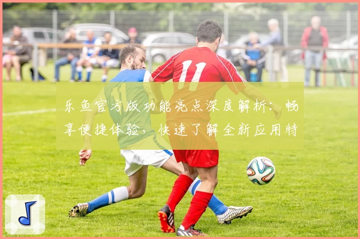 乐鱼官方版功能亮点深度解析：畅享便捷体验，快速了解全新应用特性