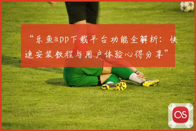 “乐鱼app下载平台功能全解析：快速安装教程与用户体验心得分享”