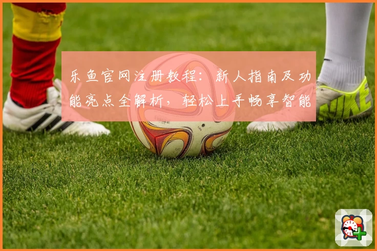 乐鱼官网注册教程：新人指南及功能亮点全解析，轻松上手畅享智能服务